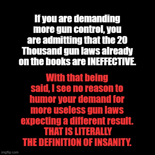 Gun Laws |  If you are demanding more gun control, you are admitting that the 20 Thousand gun laws already on the books are INEFFECTIVE. With that being said, I see no reason to humor your demand for more useless gun laws expecting a different result.
 THAT IS LITERALLY THE DEFINITION OF INSANITY. | image tagged in blank,gun laws | made w/ Imgflip meme maker