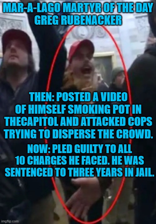 "I wish I hadn’t believed the lies.” Greg Rubenacker | MAR-A-LAGO MARTYR OF THE DAY
GREG RUBENACKER; THEN: POSTED A VIDEO OF HIMSELF SMOKING POT IN THECAPITOL AND ATTACKED COPS TRYING TO DISPERSE THE CROWD. NOW: PLED GUILTY TO ALL 10 CHARGES HE FACED. HE WAS SENTENCED TO THREE YEARS IN JAIL. | image tagged in politics | made w/ Imgflip meme maker