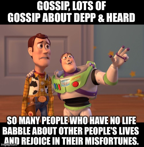 X, X Everywhere |  GOSSIP, LOTS OF GOSSIP ABOUT DEPP & HEARD; SO MANY PEOPLE WHO HAVE NO LIFE
BABBLE ABOUT OTHER PEOPLE'S LIVES 
AND REJOICE IN THEIR MISFORTUNES. | image tagged in memes,x x everywhere | made w/ Imgflip meme maker