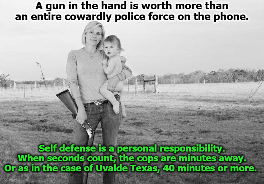 A gun in the hand is worth more than an entire cowardly police force on the phone. | Self defense is a personal responsibility.
When seconds count, the cops are minutes away.
Or as in the case of Uvalde Texas, 40 minutes or more. | image tagged in self defense,gun rights,cowards,2nd amendment,gun control,si vis pacem parabellum | made w/ Imgflip meme maker