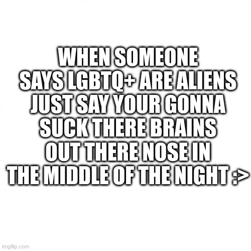 white square | WHEN SOMEONE SAYS LGBTQ+ ARE ALIENS JUST SAY YOUR GONNA SUCK THERE BRAINS OUT THERE NOSE IN THE MIDDLE OF THE NIGHT :> | image tagged in white square | made w/ Imgflip meme maker