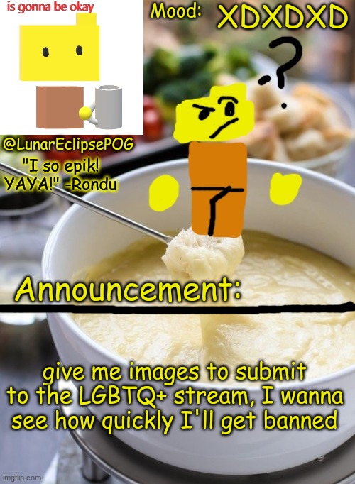 I'm bored anyways. | XDXDXD; give me images to submit to the LGBTQ+ stream, I wanna see how quickly I'll get banned | image tagged in luna's rondu on the fondue temp 2 0 | made w/ Imgflip meme maker