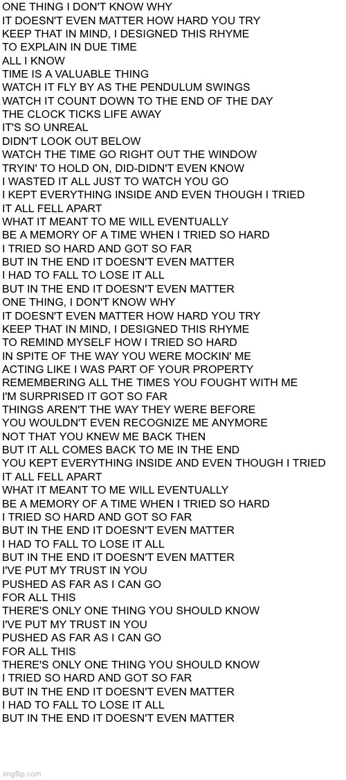 Blank White Template | ONE THING I DON'T KNOW WHY
IT DOESN'T EVEN MATTER HOW HARD YOU TRY
KEEP THAT IN MIND, I DESIGNED THIS RHYME
TO EXPLAIN IN DUE TIME
ALL I KNOW
TIME IS A VALUABLE THING
WATCH IT FLY BY AS THE PENDULUM SWINGS
WATCH IT COUNT DOWN TO THE END OF THE DAY
THE CLOCK TICKS LIFE AWAY
IT'S SO UNREAL
DIDN'T LOOK OUT BELOW
WATCH THE TIME GO RIGHT OUT THE WINDOW
TRYIN' TO HOLD ON, DID-DIDN'T EVEN KNOW
I WASTED IT ALL JUST TO WATCH YOU GO
I KEPT EVERYTHING INSIDE AND EVEN THOUGH I TRIED
IT ALL FELL APART
WHAT IT MEANT TO ME WILL EVENTUALLY
BE A MEMORY OF A TIME WHEN I TRIED SO HARD
I TRIED SO HARD AND GOT SO FAR
BUT IN THE END IT DOESN'T EVEN MATTER
I HAD TO FALL TO LOSE IT ALL
BUT IN THE END IT DOESN'T EVEN MATTER
ONE THING, I DON'T KNOW WHY
IT DOESN'T EVEN MATTER HOW HARD YOU TRY
KEEP THAT IN MIND, I DESIGNED THIS RHYME
TO REMIND MYSELF HOW I TRIED SO HARD
IN SPITE OF THE WAY YOU WERE MOCKIN' ME
ACTING LIKE I WAS PART OF YOUR PROPERTY
REMEMBERING ALL THE TIMES YOU FOUGHT WITH ME
I'M SURPRISED IT GOT SO FAR
THINGS AREN'T THE WAY THEY WERE BEFORE
YOU WOULDN'T EVEN RECOGNIZE ME ANYMORE
NOT THAT YOU KNEW ME BACK THEN
BUT IT ALL COMES BACK TO ME IN THE END
YOU KEPT EVERYTHING INSIDE AND EVEN THOUGH I TRIED
IT ALL FELL APART
WHAT IT MEANT TO ME WILL EVENTUALLY
BE A MEMORY OF A TIME WHEN I TRIED SO HARD
I TRIED SO HARD AND GOT SO FAR
BUT IN THE END IT DOESN'T EVEN MATTER
I HAD TO FALL TO LOSE IT ALL
BUT IN THE END IT DOESN'T EVEN MATTER
I'VE PUT MY TRUST IN YOU
PUSHED AS FAR AS I CAN GO
FOR ALL THIS
THERE'S ONLY ONE THING YOU SHOULD KNOW
I'VE PUT MY TRUST IN YOU
PUSHED AS FAR AS I CAN GO
FOR ALL THIS
THERE'S ONLY ONE THING YOU SHOULD KNOW
I TRIED SO HARD AND GOT SO FAR
BUT IN THE END IT DOESN'T EVEN MATTER
I HAD TO FALL TO LOSE IT ALL
BUT IN THE END IT DOESN'T EVEN MATTER | made w/ Imgflip meme maker
