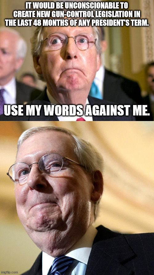 Slimeball McConnell. Gloriously free from integrity. | IT WOULD BE UNCONSCIONABLE TO CREATE NEW GUN-CONTROL LEGISLATION IN THE LAST 48 MONTHS OF ANY PRESIDENT'S TERM. USE MY WORDS AGAINST ME. | image tagged in nra puppet mcconnell | made w/ Imgflip meme maker