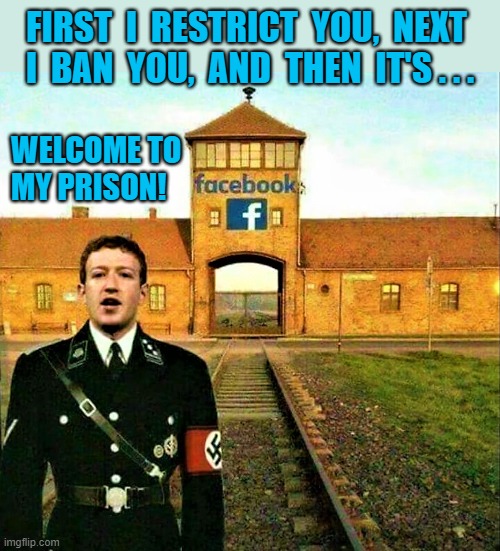facebook prison or jail | FIRST  I  RESTRICT  YOU,  NEXT 
I  BAN  YOU,  AND  THEN  IT'S . . . WELCOME TO
MY PRISON! | image tagged in facebook jail,facebook prison,mark zuckerberg,nazis,ban,welcome | made w/ Imgflip meme maker