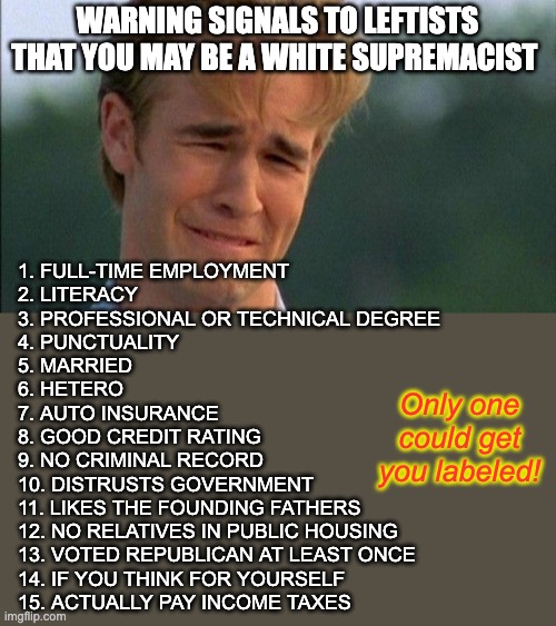 The bar has been set too low | WARNING SIGNALS TO LEFTISTS THAT YOU MAY BE A WHITE SUPREMACIST; 1. FULL-TIME EMPLOYMENT
2. LITERACY
3. PROFESSIONAL OR TECHNICAL DEGREE
4. PUNCTUALITY
5. MARRIED
6. HETERO
7. AUTO INSURANCE
8. GOOD CREDIT RATING
9. NO CRIMINAL RECORD
10. DISTRUSTS GOVERNMENT
11. LIKES THE FOUNDING FATHERS
12. NO RELATIVES IN PUBLIC HOUSING
13. VOTED REPUBLICAN AT LEAST ONCE
14. IF YOU THINK FOR YOURSELF
15. ACTUALLY PAY INCOME TAXES; Only one could get you labeled! | image tagged in crying dawson | made w/ Imgflip meme maker