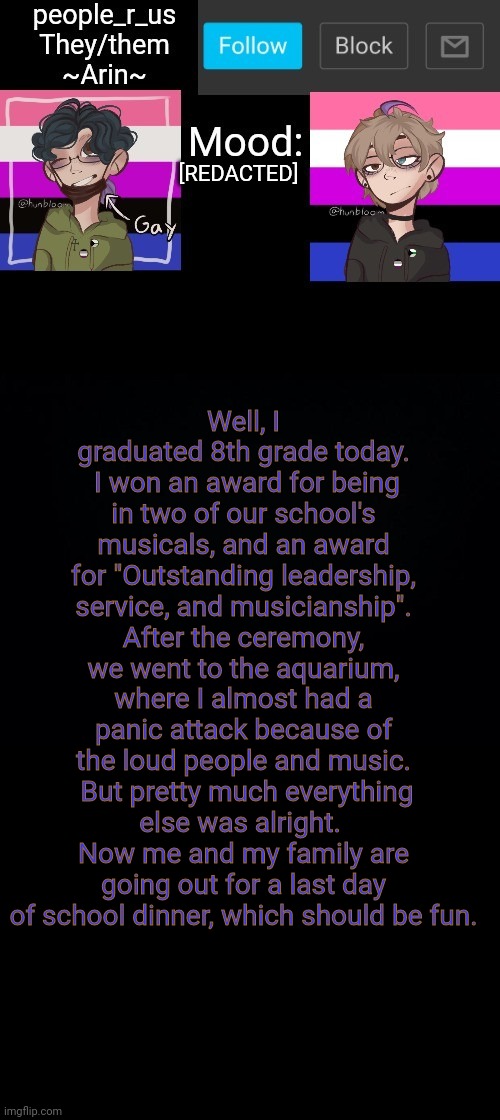 people _r_us announcement template v. 2.784 | [REDACTED]; Well, I graduated 8th grade today.  I won an award for being in two of our school's musicals, and an award for "Outstanding leadership, service, and musicianship". After the ceremony, we went to the aquarium, where I almost had a panic attack because of the loud people and music.  But pretty much everything else was alright.  Now me and my family are going out for a last day of school dinner, which should be fun. | image tagged in people _r_us announcement template v 2 555 | made w/ Imgflip meme maker