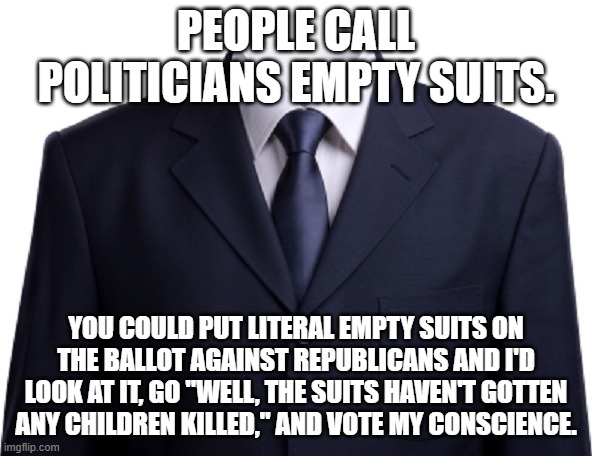 Empty Suit | PEOPLE CALL POLITICIANS EMPTY SUITS. YOU COULD PUT LITERAL EMPTY SUITS ON THE BALLOT AGAINST REPUBLICANS AND I'D LOOK AT IT, GO "WELL, THE SUITS HAVEN'T GOTTEN ANY CHILDREN KILLED," AND VOTE MY CONSCIENCE. | image tagged in empty suit | made w/ Imgflip meme maker