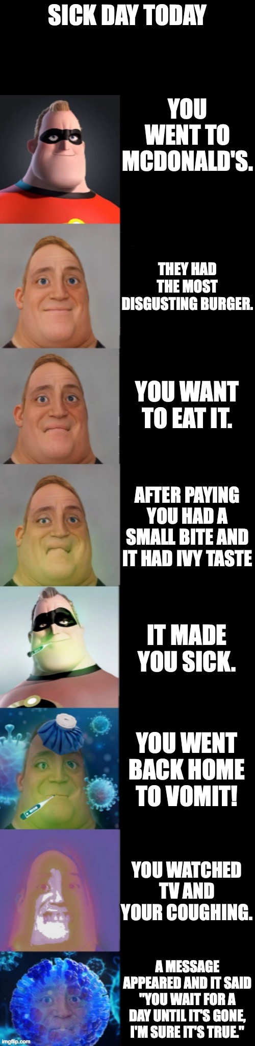 Mr incredible becoming sick(Fixed Textboxes) | SICK DAY TODAY; YOU WENT TO MCDONALD'S. THEY HAD THE MOST DISGUSTING BURGER. YOU WANT TO EAT IT. AFTER PAYING YOU HAD A SMALL BITE AND IT HAD IVY TASTE; IT MADE YOU SICK. YOU WENT BACK HOME TO VOMIT! YOU WATCHED TV AND YOUR COUGHING. A MESSAGE APPEARED AND IT SAID "YOU WAIT FOR A DAY UNTIL IT'S GONE, I'M SURE IT'S TRUE." | image tagged in mr incredible becoming sick fixed textboxes,mr incredible | made w/ Imgflip meme maker