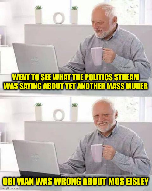 I wish I had been surprised | WENT TO SEE WHAT THE POLITICS STREAM WAS SAYING ABOUT YET ANOTHER MASS MUDER; OBI WAN WAS WRONG ABOUT MOS EISLEY | image tagged in memes,hide the pain harold | made w/ Imgflip meme maker