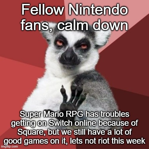 The games they announced yesterday may not be the greatest, but overall, the service for what it is is good | Fellow Nintendo fans, calm down; Super Mario RPG has troubles getting on Switch online because of Square, but we still have a lot of good games on it, lets not riot this week | image tagged in memes,chill out lemur,nintendo | made w/ Imgflip meme maker