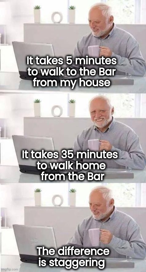 Here comes the weekend | It takes 5 minutes 
to walk to the Bar 
from my house; It takes 35 minutes 
to walk home
 from the Bar; The difference is staggering | image tagged in hide the pain harold,drinking,celebration,it will be fun they said,fall guys | made w/ Imgflip meme maker