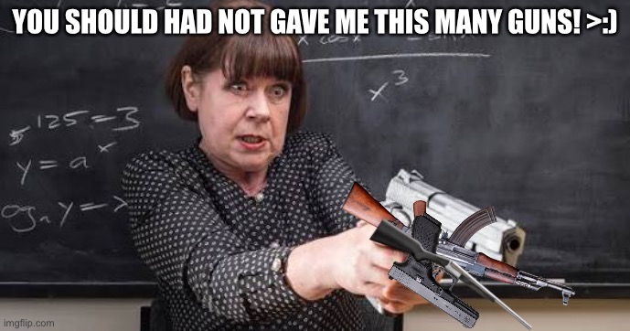 Maths teacher with gun | YOU SHOULD HAD NOT GAVE ME THIS MANY GUNS! >:) | image tagged in maths teacher with gun | made w/ Imgflip meme maker