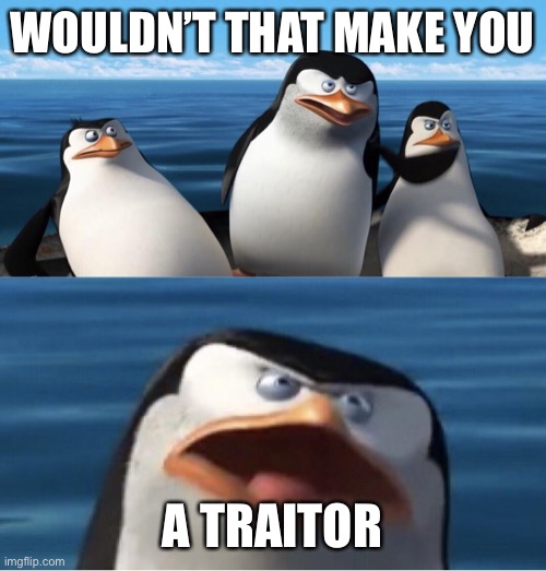 Wouldn't that make you | WOULDN’T THAT MAKE YOU A TRAITOR | image tagged in wouldn't that make you | made w/ Imgflip meme maker