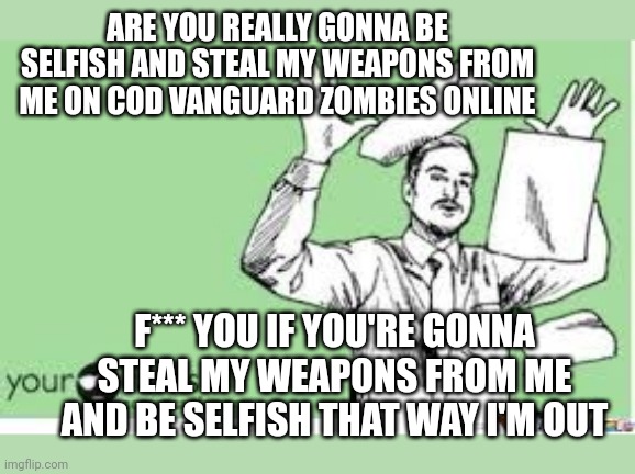 Your wanna do me like that online - I'm out >:( | ARE YOU REALLY GONNA BE SELFISH AND STEAL MY WEAPONS FROM ME ON COD VANGUARD ZOMBIES ONLINE; F*** YOU IF YOU'RE GONNA STEAL MY WEAPONS FROM ME AND BE SELFISH THAT WAY I'M OUT | image tagged in i'm out,call of duty,online gaming,asshole,selfish,gaming | made w/ Imgflip meme maker