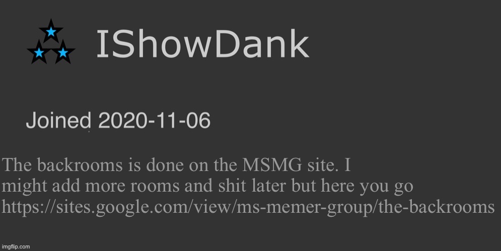 IShowDank minimalist dark mode template | The backrooms is done on the MSMG site. I might add more rooms and shit later but here you go https://sites.google.com/view/ms-memer-group/the-backrooms | image tagged in ishowdank minimalist dark mode template | made w/ Imgflip meme maker