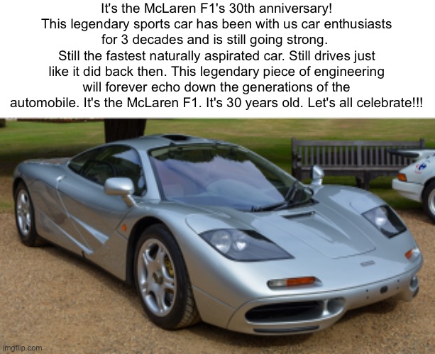 the first hypercar has been with us for 30 years :) | It's the McLaren F1's 30th anniversary! This legendary sports car has been with us car enthusiasts for 3 decades and is still going strong. 
Still the fastest naturally aspirated car. Still drives just like it did back then. This legendary piece of engineering will forever echo down the generations of the automobile. It's the McLaren F1. It's 30 years old. Let's all celebrate!!! | image tagged in mclaren f1,30th anniversary,hypercars | made w/ Imgflip meme maker