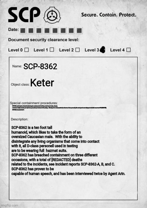 SCP-8362, Keter class | 🔳🔳🔳🔳🔳🔳🔳🔳; SCP-8362; Keter; SCP-8362 must be kept in a 5m by 5m by 5m tungsten containment cell at all times, other than for testing.  Opening mechanism is highly classified, and only A-class personell may be informed of it's workings.  All testing is to be closely watched by at least one A-class personell, with several guards armed with guns loaded with venom from SCP-[REDACTED].
SCP-8362 is located in Site 17. SCP-8362 is a ten foot tall humanoid, which likes to take the form of an oversized Caucasian male.  With the ability to disintegrate any living organisms that come into contact with it, all D-class personell used in testing are to be wearing full  hazmat suits.  
SCP-8362 has breached containment on three different occasions, with a total of [REDACTED] deaths related to the incidents, see incident reports SCP-8362-A, B, and C.  
SCP-8362 has proven to be capable of human speech, and has been interviewed twice by Agent Arin. | image tagged in scp document | made w/ Imgflip meme maker