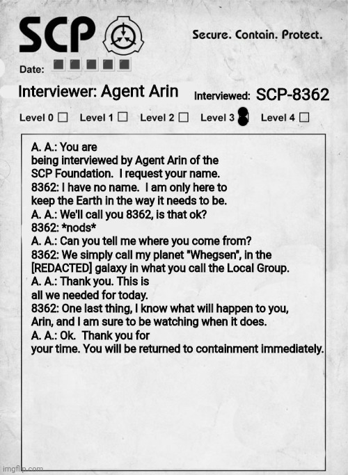 SCP interview document | Agent Arin SCP-8362 ????? A. A.: You are being interviewed by Agent Arin of the SCP Foundation.  I request your name.
8362: I have no name.  | image tagged in scp interview document | made w/ Imgflip meme maker