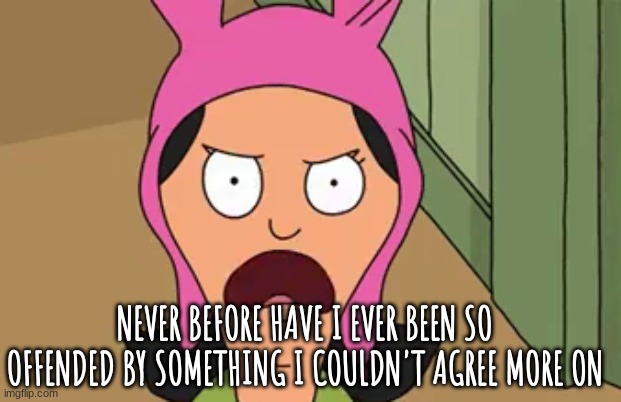 louise belcher mad | NEVER BEFORE HAVE I EVER BEEN SO OFFENDED BY SOMETHING I COULDN'T AGREE MORE ON | image tagged in louise belcher mad | made w/ Imgflip meme maker