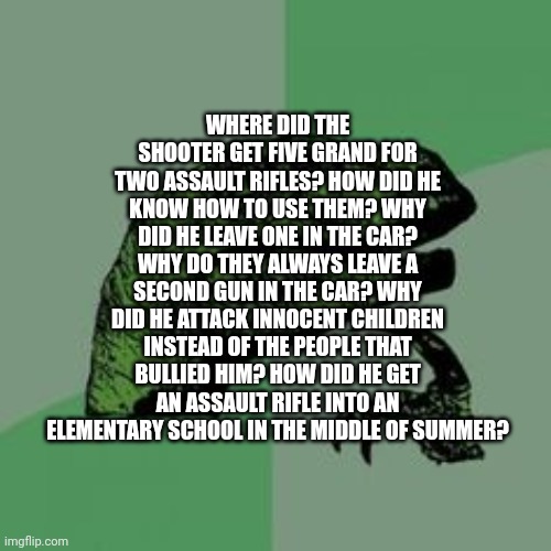 Puzzling Evidence | WHERE DID THE SHOOTER GET FIVE GRAND FOR TWO ASSAULT RIFLES? HOW DID HE KNOW HOW TO USE THEM? WHY DID HE LEAVE ONE IN THE CAR? WHY DO THEY ALWAYS LEAVE A SECOND GUN IN THE CAR? WHY DID HE ATTACK INNOCENT CHILDREN INSTEAD OF THE PEOPLE THAT BULLIED HIM? HOW DID HE GET AN ASSAULT RIFLE INTO AN ELEMENTARY SCHOOL IN THE MIDDLE OF SUMMER? | image tagged in time raptor,school shooting | made w/ Imgflip meme maker
