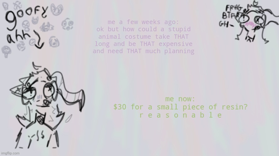 skulldog_irl | me a few weeks ago: ok but how could a stupid animal costume take THAT long and be THAT expensive and need THAT much planning; me now:
$30 for a small piece of resin?
r e a s o n a b l e | image tagged in goofy lil temp | made w/ Imgflip meme maker