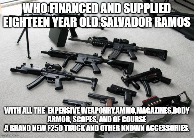 I pose this Question who Financed this poor Uvalde shooter FBI,CIA,DOJ or Drug Cartels | WHO FINANCED AND SUPPLIED EIGHTEEN YEAR OLD SALVADOR RAMOS; WITH ALL THE  EXPENSIVE WEAPONRY,AMMO,MAGAZINES,BODY ARMOR, SCOPES, AND OF COURSE A BRAND NEW F250 TRUCK AND OTHER KNOWN ACCESSORIES. | image tagged in guns,mass shooting | made w/ Imgflip meme maker