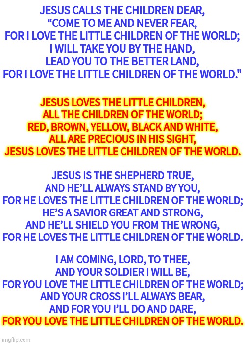 Jesus Loves Me This I Know | JESUS CALLS THE CHILDREN DEAR,
“COME TO ME AND NEVER FEAR,
FOR I LOVE THE LITTLE CHILDREN OF THE WORLD;
I WILL TAKE YOU BY THE HAND,
LEAD YOU TO THE BETTER LAND,
FOR I LOVE THE LITTLE CHILDREN OF THE WORLD."; JESUS LOVES THE LITTLE CHILDREN,
ALL THE CHILDREN OF THE WORLD;
RED, BROWN, YELLOW, BLACK AND WHITE,
ALL ARE PRECIOUS IN HIS SIGHT,
JESUS LOVES THE LITTLE CHILDREN OF THE WORLD. JESUS IS THE SHEPHERD TRUE,
AND HE’LL ALWAYS STAND BY YOU,
FOR HE LOVES THE LITTLE CHILDREN OF THE WORLD;
HE’S A SAVIOR GREAT AND STRONG,
AND HE’LL SHIELD YOU FROM THE WRONG,
FOR HE LOVES THE LITTLE CHILDREN OF THE WORLD. I AM COMING, LORD, TO THEE,
AND YOUR SOLDIER I WILL BE,
FOR YOU LOVE THE LITTLE CHILDREN OF THE WORLD;
AND YOUR CROSS I’LL ALWAYS BEAR,
AND FOR YOU I’LL DO AND DARE,
FOR YOU LOVE THE LITTLE CHILDREN OF THE WORLD. FOR YOU LOVE THE LITTLE CHILDREN OF THE WORLD. | image tagged in memes,expanding brain,children,the children are dead,do something,gun control | made w/ Imgflip meme maker