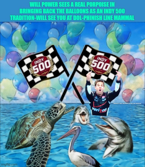 Will Power says: Indy 500 bring back the tradition of releasing the balloons. | WILL POWER SEES A REAL PORPOISE IN BRINGING BACK THE BALLOONS AS AN INDY 500 TRADITION-WILL SEE YOU AT DOL-PHINISH LINE MAMMAL; MEME BY: PAUL PALMIERI OF INDYCAR SERIOUS | image tagged in indycar series,indycar,indy 500,will power,indy 500 balloon release,funny memes | made w/ Imgflip meme maker