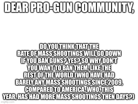 Yeah, Yeah, Wall Of Text. But My Point Still Stands. | DO YOU THINK THAT THE RATE OF MASS SHOOTINGS WILL GO DOWN IF YOU BAN GUNS? YES? SO WHY DON'T YOU WANT TO BAN THEM, LIKE THE REST OF THE WORLD (WHO HAVE HAD BARELY ANY MASS SHOOTINGS SINCE 2009, COMPARED TO AMERICA, WHO, THIS YEAR, HAS HAD MORE MASS SHOOTINGS THEN DAYS?); DEAR PRO-GUN COMMUNITY, | image tagged in blank white template | made w/ Imgflip meme maker