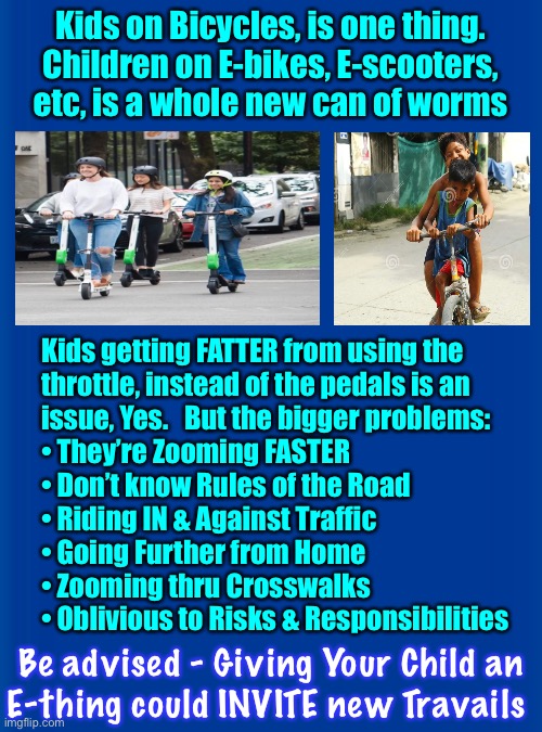 Seems like loads of fun!  Or, are you dropping an immature kid, into a mature setting.  Speed, Pavement, Moving Steel Vehicles.  | Kids on Bicycles, is one thing.
Children on E-bikes, E-scooters,
etc, is a whole new can of worms; Kids getting FATTER from using the
throttle, instead of the pedals is an
issue, Yes.   But the bigger problems:
• They’re Zooming FASTER
• Don’t know Rules of the Road
• Riding IN & Against Traffic
• Going Further from Home
• Zooming thru Crosswalks
• Oblivious to Risks & Responsibilities; Be advised - Giving Your Child an
E-thing could INVITE new Travails | image tagged in memes,i stopped in time before crashing into them,zooming wrong way thru crosswalk at intersection,ur problem then my problem | made w/ Imgflip meme maker