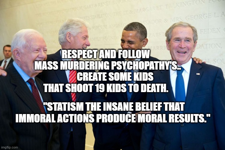 Former US Presidents Laughing | RESPECT AND FOLLOW   MASS MURDERING PSYCHOPATHY'S..         CREATE SOME KIDS THAT SHOOT 19 KIDS TO DEATH. "STATISM THE INSANE BELIEF THAT IMMORAL ACTIONS PRODUCE MORAL RESULTS." | image tagged in former us presidents laughing | made w/ Imgflip meme maker