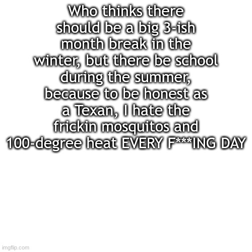 I've had this thought since 4th grade and have written multiple essays on this topic for some reason |  Who thinks there should be a big 3-ish month break in the winter, but there be school during the summer, because to be honest as a Texan, I hate the frickin mosquitos and 100-degree heat EVERY F***ING DAY | image tagged in memes,blank transparent square | made w/ Imgflip meme maker