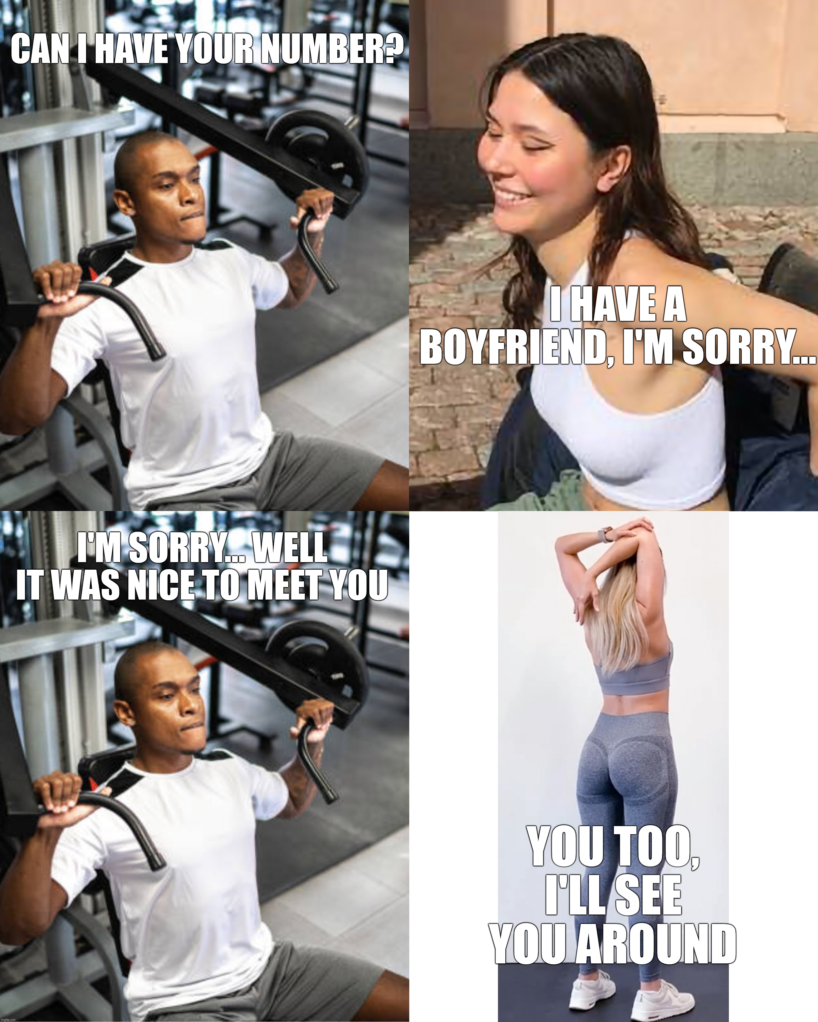 Now is your opportunity to steal her | CAN I HAVE YOUR NUMBER? I HAVE A BOYFRIEND, I'M SORRY... I'M SORRY... WELL IT WAS NICE TO MEET YOU; YOU TOO, I'LL SEE YOU AROUND | image tagged in gym,approaching a girl,she wants you,she secretly likes you | made w/ Imgflip meme maker