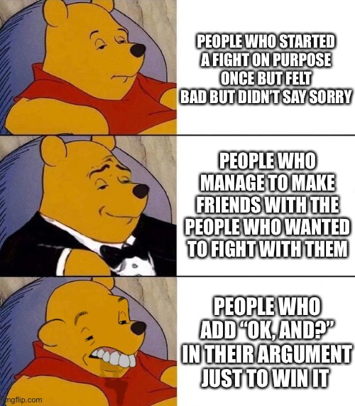 Best,Better, Blurst | PEOPLE WHO STARTED A FIGHT ON PURPOSE ONCE BUT FELT BAD BUT DIDN’T SAY SORRY; PEOPLE WHO MANAGE TO MAKE FRIENDS WITH THE PEOPLE WHO WANTED TO FIGHT WITH THEM; PEOPLE WHO ADD “OK, AND?” IN THEIR ARGUMENT JUST TO WIN IT | image tagged in best better blurst | made w/ Imgflip meme maker