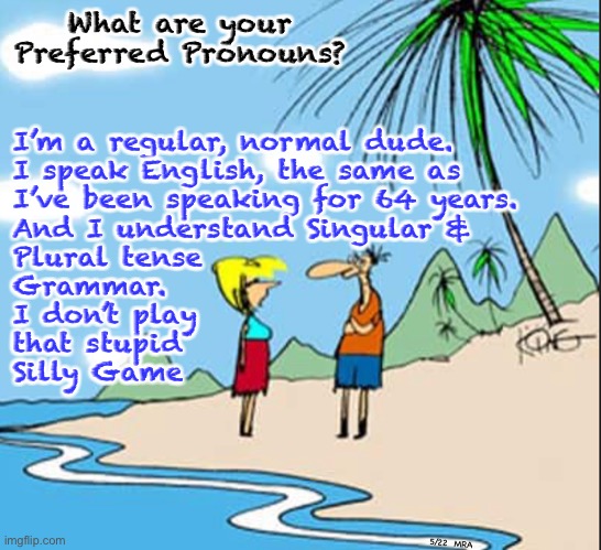 Preferred what?  I’m from the Real World… born in the Era when Adults Spoke—and Still Speak—Like GrownUps | What are your Preferred Pronouns? I’m a regular, normal dude.
I speak English, the same as
I’ve been speaking for 64 years.
And I understand Singular &
Plural tense
Grammar.
I don’t play
that stupid
Silly Game; 5/22  MRA | image tagged in memes,why do grownups play kids games,i wont play,ask me again and i will tell you,kissmyass,go play in bizarro world im here | made w/ Imgflip meme maker