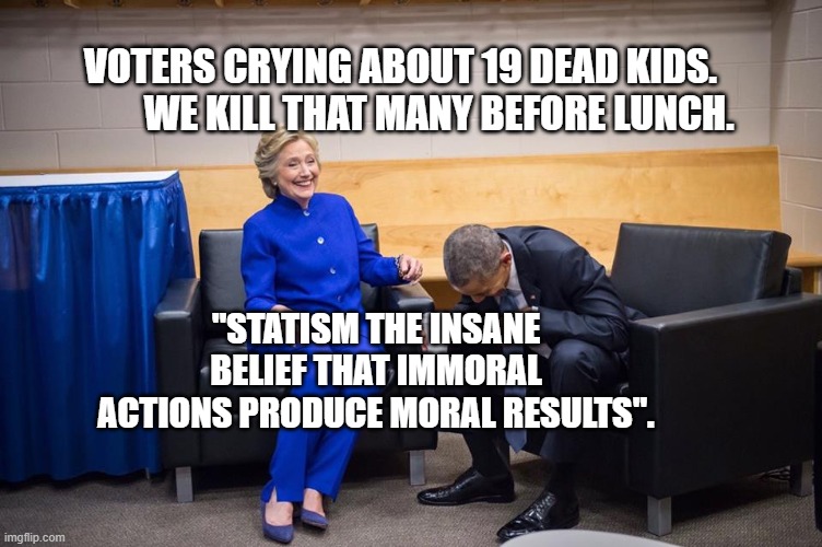 Hillary Obama Laugh | VOTERS CRYING ABOUT 19 DEAD KIDS.           WE KILL THAT MANY BEFORE LUNCH. "STATISM THE INSANE BELIEF THAT IMMORAL ACTIONS PRODUCE MORAL RESULTS". | image tagged in hillary obama laugh | made w/ Imgflip meme maker