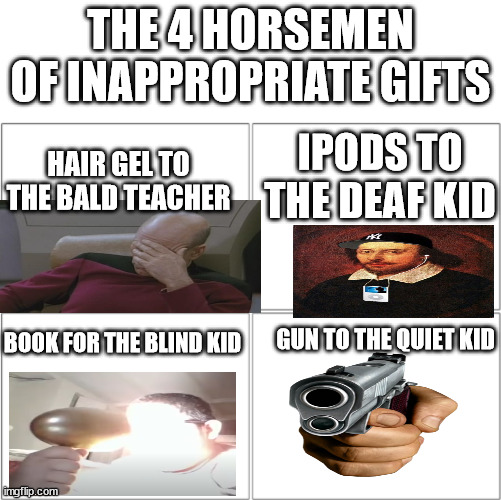 What do you think | THE 4 HORSEMEN OF INAPPROPRIATE GIFTS; IPODS TO THE DEAF KID; HAIR GEL TO THE BALD TEACHER; BOOK FOR THE BLIND KID; GUN TO THE QUIET KID | image tagged in the 4 horsemen of | made w/ Imgflip meme maker