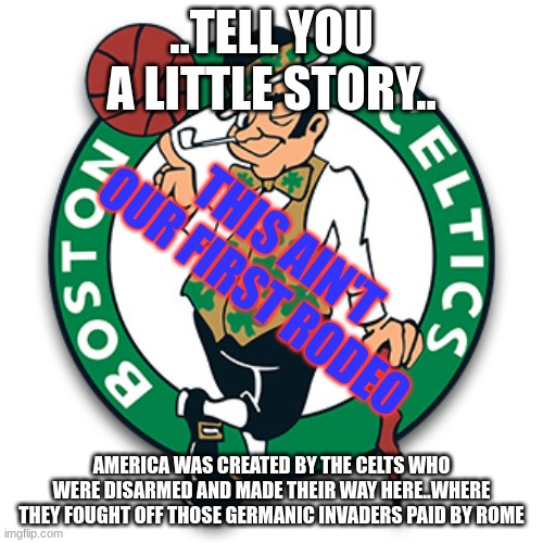 Fact. | ..TELL YOU A LITTLE STORY.. THIS AIN'T OUR FIRST RODEO; AMERICA WAS CREATED BY THE CELTS WHO WERE DISARMED AND MADE THEIR WAY HERE..WHERE THEY FOUGHT OFF THOSE GERMANIC INVADERS PAID BY ROME | image tagged in boston celtics logo | made w/ Imgflip meme maker