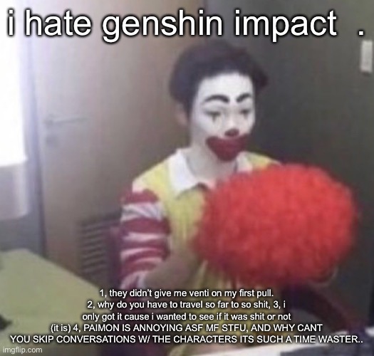 AND WHY YOU GOTTA TRAVEL SO MF FAR,,, CANT I JUST TELEPORT? YOU CAN BUT ITS SO COMIPLCATED | i hate genshin impact  . 1, they didn’t give me venti on my first pull. 2, why do you have to travel so far to so shit, 3, i only got it cause i wanted to see if it was shit or not (it is) 4, PAIMON IS ANNOYING ASF MF STFU, AND WHY CANT YOU SKIP CONVERSATIONS W/ THE CHARACTERS ITS SUCH A TIME WASTER.. | image tagged in me asf | made w/ Imgflip meme maker
