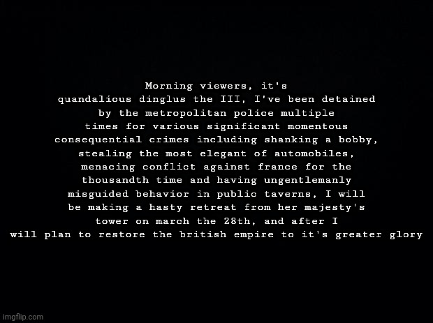 Morning viewers, it's quandalious dinglus the III, I've been detained by the metropolitan police multiple times for various sign | Morning viewers, it's quandalious dinglus the III, I've been detained by the metropolitan police multiple times for various significant momentous consequential crimes including shanking a bobby, stealing the most elegant of automobiles, menacing conflict against france for the thousandth time and having ungentlemanly misguided behavior in public taverns, I will be making a hasty retreat from her majesty's tower on march the 28th, and after I will plan to restore the british empire to it's greater glory | made w/ Imgflip meme maker