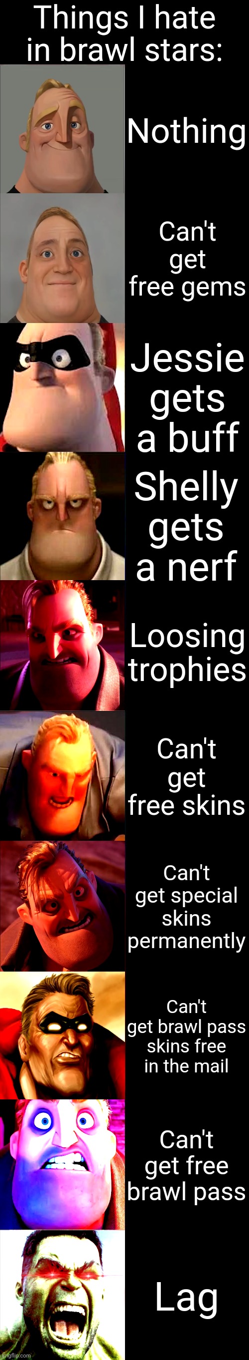 Mr. Incredible Becoming Angry | Things I hate in brawl stars:; Nothing; Can't get free gems; Jessie gets a buff; Shelly gets a nerf; Loosing trophies; Can't get free skins; Can't get special skins permanently; Can't get brawl pass skins free in the mail; Can't get free brawl pass; Lag | image tagged in mr incredible becoming angry | made w/ Imgflip meme maker