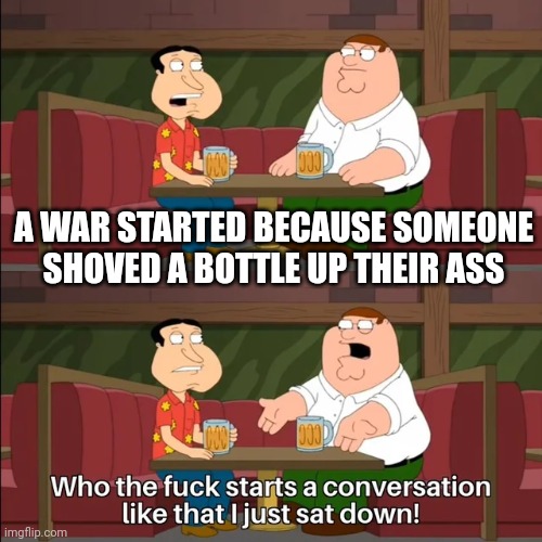 starts a conversation like that | A WAR STARTED BECAUSE SOMEONE SHOVED A BOTTLE UP THEIR ASS | image tagged in starts a conversation like that | made w/ Imgflip meme maker