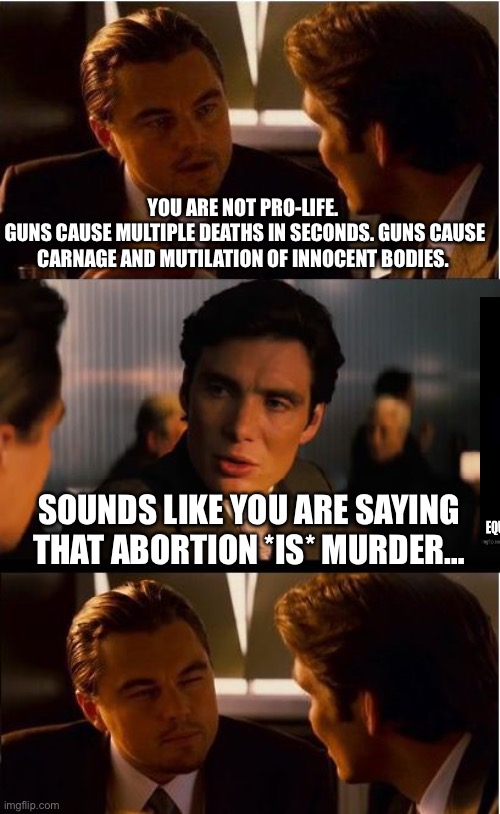 Inception |  YOU ARE NOT PRO-LIFE. 
GUNS CAUSE MULTIPLE DEATHS IN SECONDS. GUNS CAUSE CARNAGE AND MUTILATION OF INNOCENT BODIES. SOUNDS LIKE YOU ARE SAYING THAT ABORTION *IS* MURDER… | image tagged in memes,inception | made w/ Imgflip meme maker