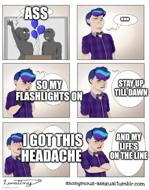 Anonymous Asexual | ASS; ... SO MY FLASHLIGHTS ON; STAY UP TILL DAWN; AND MY LIFE'S ON THE LINE; I GOT THIS HEADACHE | image tagged in anonymous asexual | made w/ Imgflip meme maker