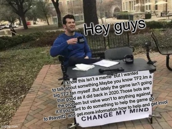 Change My Mind | Hey guys; I know this isn’t a meme  but I wanted to talk about something.Maybe you know TF2.Im a big TF2 fan myself .But lately the game isn’t going that good as it did back in 2020.Those bots are the proplem but valve won’t to anything against it.if you want to do something to help the game go to #savetf2  and get more information how to help and get involved | image tagged in memes,change my mind | made w/ Imgflip meme maker