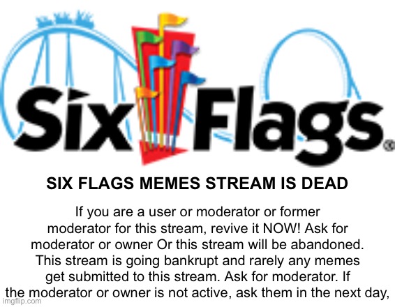 Six Flags logo |  SIX FLAGS MEMES STREAM IS DEAD; If you are a user or moderator or former moderator for this stream, revive it NOW! Ask for moderator or owner Or this stream will be abandoned. This stream is going bankrupt and rarely any memes get submitted to this stream. Ask for moderator. If the moderator or owner is not active, ask them in the next day, | image tagged in six flags logo | made w/ Imgflip meme maker