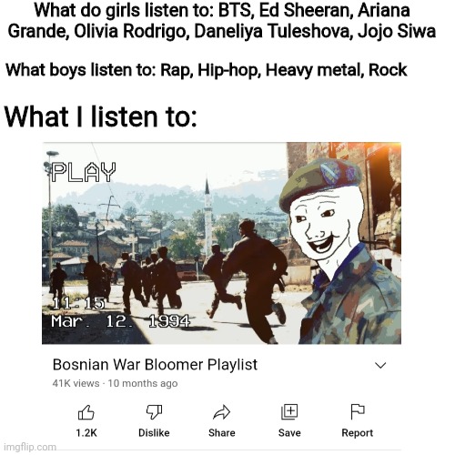 I listen to Bosnian war music | What do girls listen to: BTS, Ed Sheeran, Ariana Grande, Olivia Rodrigo, Daneliya Tuleshova, Jojo Siwa; What boys listen to: Rap, Hip-hop, Heavy metal, Rock; What I listen to: | image tagged in memes,boys vs girls,music,bosnia,songs | made w/ Imgflip meme maker