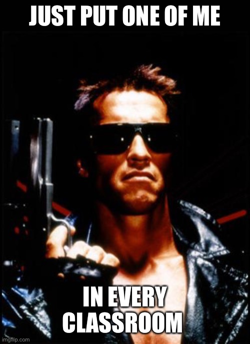 terminator arnold schwarzenegger | JUST PUT ONE OF ME IN EVERY CLASSROOM | image tagged in terminator arnold schwarzenegger | made w/ Imgflip meme maker