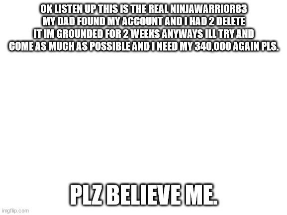 @every mod and user on stream | OK LISTEN UP THIS IS THE REAL NINJAWARRIOR83 MY DAD FOUND MY ACCOUNT AND I HAD 2 DELETE IT IM GROUNDED FOR 2 WEEKS ANYWAYS ILL TRY AND COME AS MUCH AS POSSIBLE AND I NEED MY 340,000 AGAIN PLS. PLZ BELIEVE ME. | image tagged in fun facts with caver coop | made w/ Imgflip meme maker